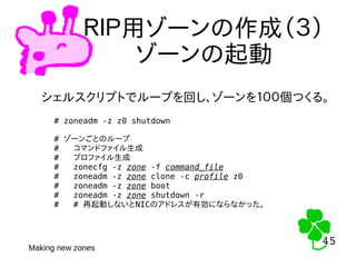 45
45
ＲＩＰ用ゾーンの作成（３）
ゾーンの起動
シェルスクリプトでループを回し、ゾーンを１００個つくる。
# zoneadm -z z0 shutdown
# ゾーンごとのループ
# コマンドファイル生成
# プロファイル生成
# zonecfg -z zone -f command_file
# zoneadm -z zone clone -c profile z0
# zoneadm -z zone boot
# zoneadm -z zone shutdown -r
# # 再起動しないとNICのアドレスが有効にならなかった。
Making new zones
 