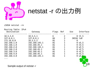 48
48
netstat -r の出力例
z505# netstat -rn
Routing Table: IPv4
Destination Gateway Flags Ref Use Interface
-------------------- -------------------- ----- ----- ---------- ---------
10.5.5.0 10.5.5.1 U 2 0 t5_5
127.0.0.1 127.0.0.1 UH 3 30556 lo0
172.16.0.0 10.5.5.2 UG 1 0
192.168.1.0 192.168.145.1 UG 1 0 w5_5
192.168.1.0 192.168.45.1 UG 1 0 n5_5
192.168.2.0 192.168.145.1 UG 1 0 w5_5
192.168.2.0 192.168.45.1 UG 1 0 n5_5
192.168.3.0 192.168.45.1 UG 1 0 n5_5
192.168.4.0 192.168.45.1 UG 1 0 n5_5
192.168.4.0 192.168.145.1 UG 1 0 w5_5
...
Sample output of netstat -r
 