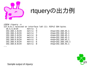49
49
rtqueryの出力例
z505# rtquery -n
127.0.0.1 received on interface lo0 (1): RIPv2 504 bytes
10.5.5.0/24 metric 1
192.168.1.0/24 metric 9 nhop=192.168.45.1
192.168.3.0/24 metric 7 nhop=192.168.45.1
192.168.2.0/24 metric 8 nhop=192.168.45.1
192.168.5.0/24 metric 5 nhop=192.168.45.1
192.168.6.0/24 metric 6 nhop=192.168.45.1
192.168.4.0/24 metric 6 nhop=192.168.145.1
192.168.8.0/24 metric 8 nhop=192.168.45.1
...
Sample output of rtquery
 