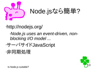 53
53
Node.jsなら簡単?
Is Node.js suitable?
•http://nodejs.org/
•Node.js uses an event-driven, non-
blocking I/O model ...
•サーバサイドJavaScript
•非同期処理
 