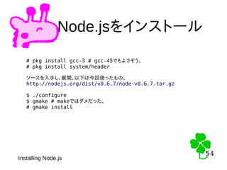 54
54
Node.jsをインストール
Installing Node.js
# pkg install gcc-3 # gcc-45でもよさそう。
# pkg install system/header
ソースを入手し、展開。以下は今回使ったもの。
http://nodejs.org/dist/v0.6.7/node-v0.6.7.tar.gz
$ ./configure
$ gmake # makeではダメだった。
# gmake install
 