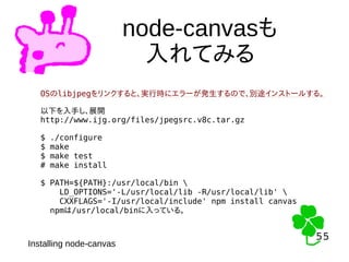 55
55
node-canvasも
入れてみる
Installing node-canvas
OSのlibjpegをリンクすると、実行時にエラーが発生するので、別途インストールする。
以下を入手し、展開
http://www.ijg.org/files/jpegsrc.v8c.tar.gz
$ ./configure
$ make
$ make test
# make install
$ PATH=${PATH}:/usr/local/bin 
LD_OPTIONS='-L/usr/local/lib -R/usr/local/lib' 
CXXFLAGS='-I/usr/local/include' npm install canvas
npmは/usr/local/binに入っている。
 