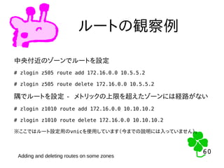 60
60
ルートの観察例
中央付近のゾーンでルートを設定
# zlogin z505 route add 172.16.0.0 10.5.5.2
# zlogin z505 route delete 172.16.0.0 10.5.5.2
隅でルートを設定 - メトリックの上限を超えたゾーンには経路がない
# zlogin z1010 route add 172.16.0.0 10.10.10.2
# zlogin z1010 route delete 172.16.0.0 10.10.10.2
※ここではルート設定用のvnicを使用しています（今までの説明には入っていません）。
Adding and deleting routes on some zones
 