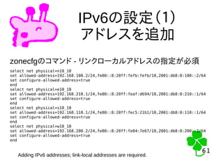 61
61
IPv6の設定（１）
アドレスを追加
select net physical=n10_10
set allowed-address=192.168.100.2/24,fe80::8:20ff:fefb:fefb/10,2001:db8:0:100::2/64
set configure-allowed-address=true
end
select net physical=e10_10
set allowed-address=192.168.210.1/24,fe80::8:20ff:feaf:d694/10,2001:db8:0:210::1/64
set configure-allowed-address=true
end
select net physical=s10_10
set allowed-address=192.168.110.1/24,fe80::8:20ff:fec5:21b1/10,2001:db8:0:110::1/64
set configure-allowed-address=true
end
select net physical=w10_10
set allowed-address=192.168.200.2/24,fe80::8:20ff:fe04:7e67/10,2001:db8:0:200::2/64
set configure-allowed-address=true
end
zonecfgのコマンド - リンクローカルアドレスの指定が必須
Adding IPv6 addresses; link-local addresses are required.
 