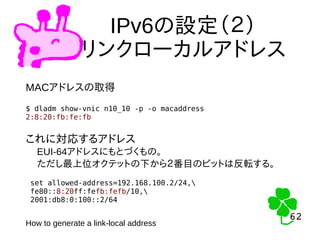 62
62
IPv6の設定（２）
リンクローカルアドレス
MACアドレスの取得
$ dladm show-vnic n10_10 -p -o macaddress
2:8:20:fb:fe:fb
set allowed-address=192.168.100.2/24,
fe80::8:20ff:fefb:fefb/10,
2001:db8:0:100::2/64
これに対応するアドレス
　EUI-64アドレスにもとづくもの。
　ただし最上位オクテットの下から２番目のビットは反転する。
How to generate a link-local address
 