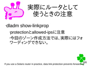 66
66
実際にルータとして
使うときの注意
•dladm show-linkprop
•protectionとallowed-ipsに注意
•今回のゾーン作成方法では、実際にはフォ
ワーディングできない。
If you use a Solaris router in practice, data link protection prevents forwarding.
 
