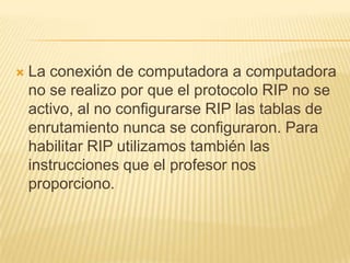  La conexión de computadora a computadora
no se realizo por que el protocolo RIP no se
activo, al no configurarse RIP las tablas de
enrutamiento nunca se configuraron. Para
habilitar RIP utilizamos también las
instrucciones que el profesor nos
proporciono.
 