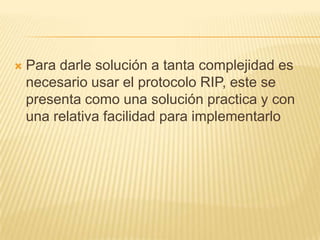  Para darle solución a tanta complejidad es
necesario usar el protocolo RIP, este se
presenta como una solución practica y con
una relativa facilidad para implementarlo
 