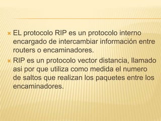  EL protocolo RIP es un protocolo interno
encargado de intercambiar información entre
routers o encaminadores.
 RIP es un protocolo vector distancia, llamado
asi por que utiliza como medida el numero
de saltos que realizan los paquetes entre los
encaminadores.
 