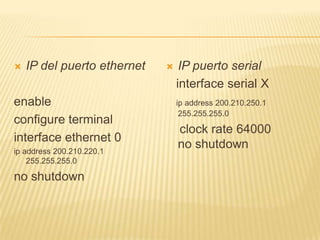  IP del puerto ethernet
enable
configure terminal
interface ethernet 0
ip address 200.210.220.1
255.255.255.0
no shutdown
 IP puerto serial
interface serial X
ip address 200.210.250.1
255.255.255.0
clock rate 64000
no shutdown
 