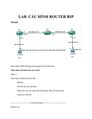 LAB CẤU HÌNH ROUTER RIP
Mô hình
Khởi động GNS3 để dựng topo mạng như mô hình trên.
Thực hiện cấu hình trên các router
Bước 1 :
Thực hiện config basic ban đầu
- Đặt tên
- Gán IP trên các interface
- Kiểm tra xem các router đã có thể ping được tới nhau chưa
< Kiểm tra kết nối>
-------------------------------Cấu hình router 1 ---------------------------------
Router>en
 