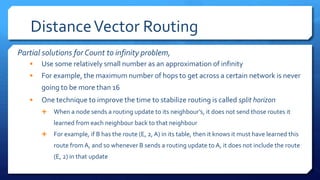 DistanceVector Routing
Partial solutions for Count to infinity problem,
 Use some relatively small number as an approximation of infinity
 For example, the maximum number of hops to get across a certain network is never
going to be more than 16
 One technique to improve the time to stabilize routing is called split horizon
 When a node sends a routing update to its neighbour’s, it does not send those routes it
learned from each neighbour back to that neighbour
 For example, if B has the route (E, 2, A) in its table, then it knows it must have learned this
route fromA, and so whenever B sends a routing update to A, it does not include the route
(E, 2) in that update
 