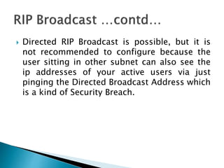  Directed RIP Broadcast is possible, but it is
not recommended to configure because the
user sitting in other subnet can also see the
ip addresses of your active users via just
pinging the Directed Broadcast Address which
is a kind of Security Breach.
 