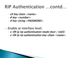 ◦ c# key chain <name>
◦ # key <number>
◦ # key-string <PASSWORD>
 Enable at interface level:
◦ c-if# ip rip authentication mode (text / md5)
◦ c-if# ip rip authentication key-chain <name>
 