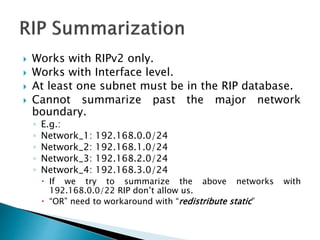  Works with RIPv2 only.
 Works with Interface level.
 At least one subnet must be in the RIP database.
 Cannot summarize past the major network
boundary.
◦ E.g.:
◦ Network_1: 192.168.0.0/24
◦ Network_2: 192.168.1.0/24
◦ Network_3: 192.168.2.0/24
◦ Network_4: 192.168.3.0/24
 If we try to summarize the above networks with
192.168.0.0/22 RIP don’t allow us.
 “OR” need to workaround with “redistribute static”
 