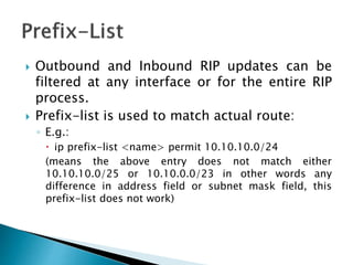  Outbound and Inbound RIP updates can be
filtered at any interface or for the entire RIP
process.
 Prefix-list is used to match actual route:
◦ E.g.:
 ip prefix-list <name> permit 10.10.10.0/24
(means the above entry does not match either
10.10.10.0/25 or 10.10.0.0/23 in other words any
difference in address field or subnet mask field, this
prefix-list does not work)
 