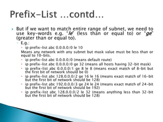 But if we want to match entire range of subnet, we need to
use key-words e.g. “le” (less than or equal to) or “ge”
(greater than or equal to).
◦ E.g.:
 ip prefix-list abc 0.0.0.0/0 le 10
Means any network with any subnet but mask value must be less than or
equal to 10-bits.
 ip prefix-list abc 0.0.0.0/0 (means default route)
 ip prefix-list abc 0.0.0.0/0 ge 32 (means all hosts having 32-bit mask)
 ip prefix-list abc 0.0.0.0/1 ge 8 le 8 (means exact match of 8-bit but
the first bit of network should be 0)
 ip prefix-list abc 128.0.0.0/2 ge 16 le 16 (means exact match of 16-bit
but the first bit of network should be 128)
 ip prefix-list abc 192.0.0.0/3 ge 24 le 24 (means exact match of 24-bit
but the first bit of network should be 192)
 ip prefix-list abc 128.0.0.0/2 le 32 (means anything less than 32-bit
but the first bit of network should be 128)
 