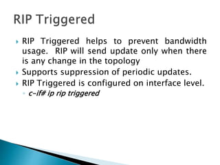  RIP Triggered helps to prevent bandwidth
usage. RIP will send update only when there
is any change in the topology
 Supports suppression of periodic updates.
 RIP Triggered is configured on interface level.
◦ c-if# ip rip triggered
 