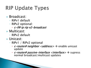  Broadcast:
◦ RIPv1 default
◦ RIPv2 optional:
 c-if# ip rip v2-broadcast
 Multicast:
◦ RIPv2 default
 Unicast:
◦ RIPv1 / RIPv2 optional
 c-router# neighbor <address>  enable unicast
update
 c-router# passive-interface <interface>  supress
normal broadcast/multicast updates
 