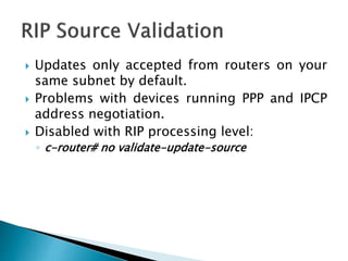 Updates only accepted from routers on your
same subnet by default.
 Problems with devices running PPP and IPCP
address negotiation.
 Disabled with RIP processing level:
◦ c-router# no validate-update-source
 