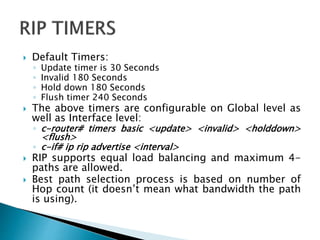  Default Timers:
◦ Update timer is 30 Seconds
◦ Invalid 180 Seconds
◦ Hold down 180 Seconds
◦ Flush timer 240 Seconds
 The above timers are configurable on Global level as
well as Interface level:
◦ c-router# timers basic <update> <invalid> <holddown>
<flush>
◦ c-if# ip rip advertise <interval>
 RIP supports equal load balancing and maximum 4-
paths are allowed.
 Best path selection process is based on number of
Hop count (it doesn’t mean what bandwidth the path
is using).
 