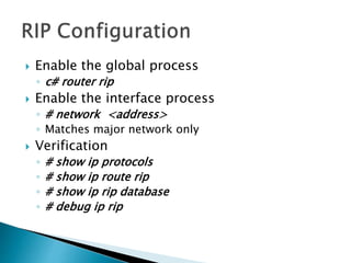  Enable the global process
◦ c# router rip
 Enable the interface process
◦ # network <address>
◦ Matches major network only
 Verification
◦ # show ip protocols
◦ # show ip route rip
◦ # show ip rip database
◦ # debug ip rip
 