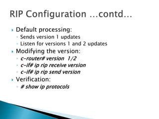  Default processing:
◦ Sends version 1 updates
◦ Listen for versions 1 and 2 updates
 Modifying the version:
◦ c-router# version 1/2
◦ c-if# ip rip receive version
◦ c-if# ip rip send version
 Verification:
◦ # show ip protocols
 