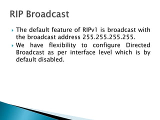  The default feature of RIPv1 is broadcast with
the broadcast address 255.255.255.255.
 We have flexibility to configure Directed
Broadcast as per interface level which is by
default disabled.
 