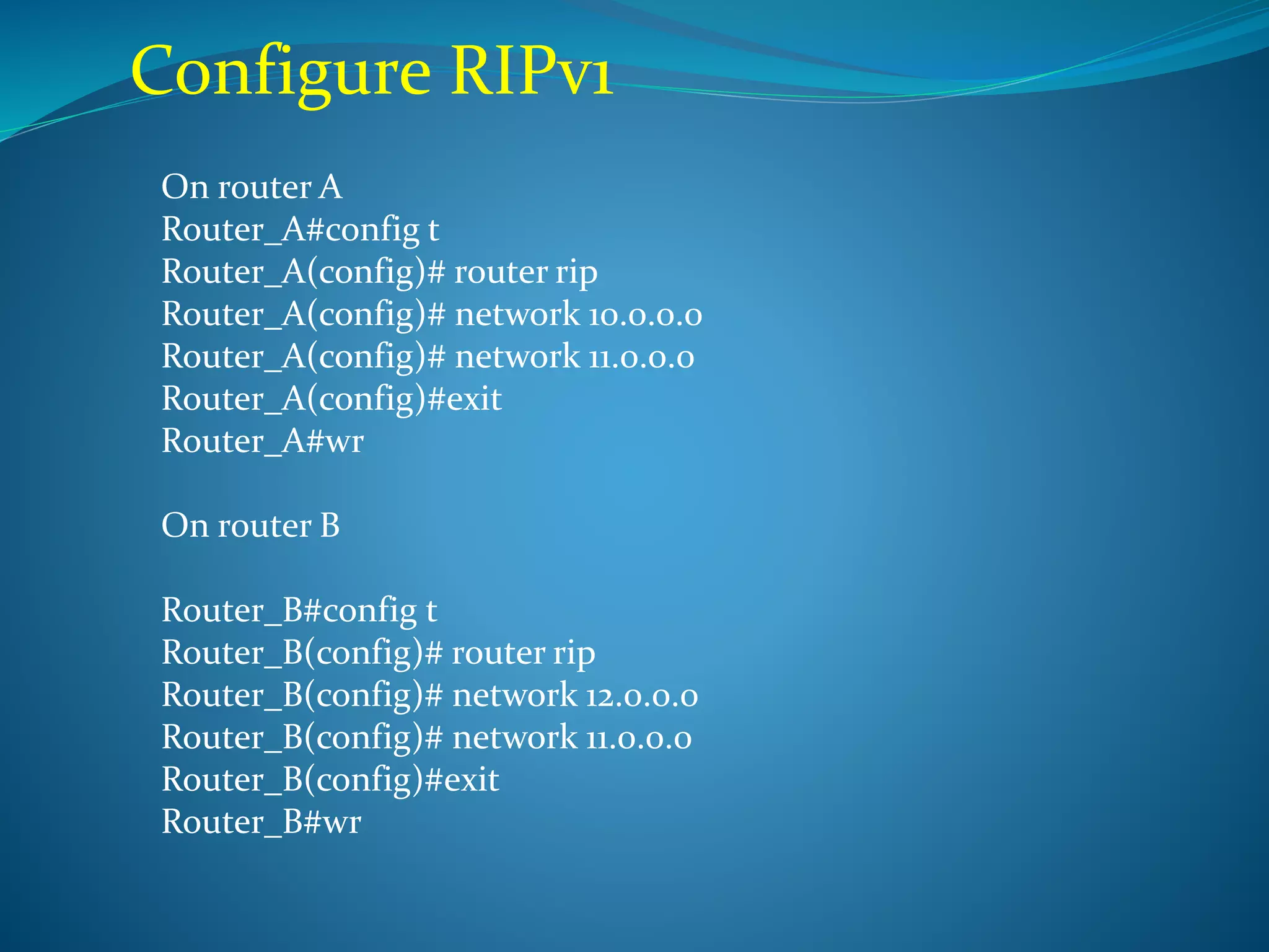 Configure RIPv1
On router A
Router_A#config t
Router_A(config)# router rip
Router_A(config)# network 10.0.0.0
Router_A(config)# network 11.0.0.0
Router_A(config)#exit
Router_A#wr
On router B
Router_B#config t
Router_B(config)# router rip
Router_B(config)# network 12.0.0.0
Router_B(config)# network 11.0.0.0
Router_B(config)#exit
Router_B#wr
 