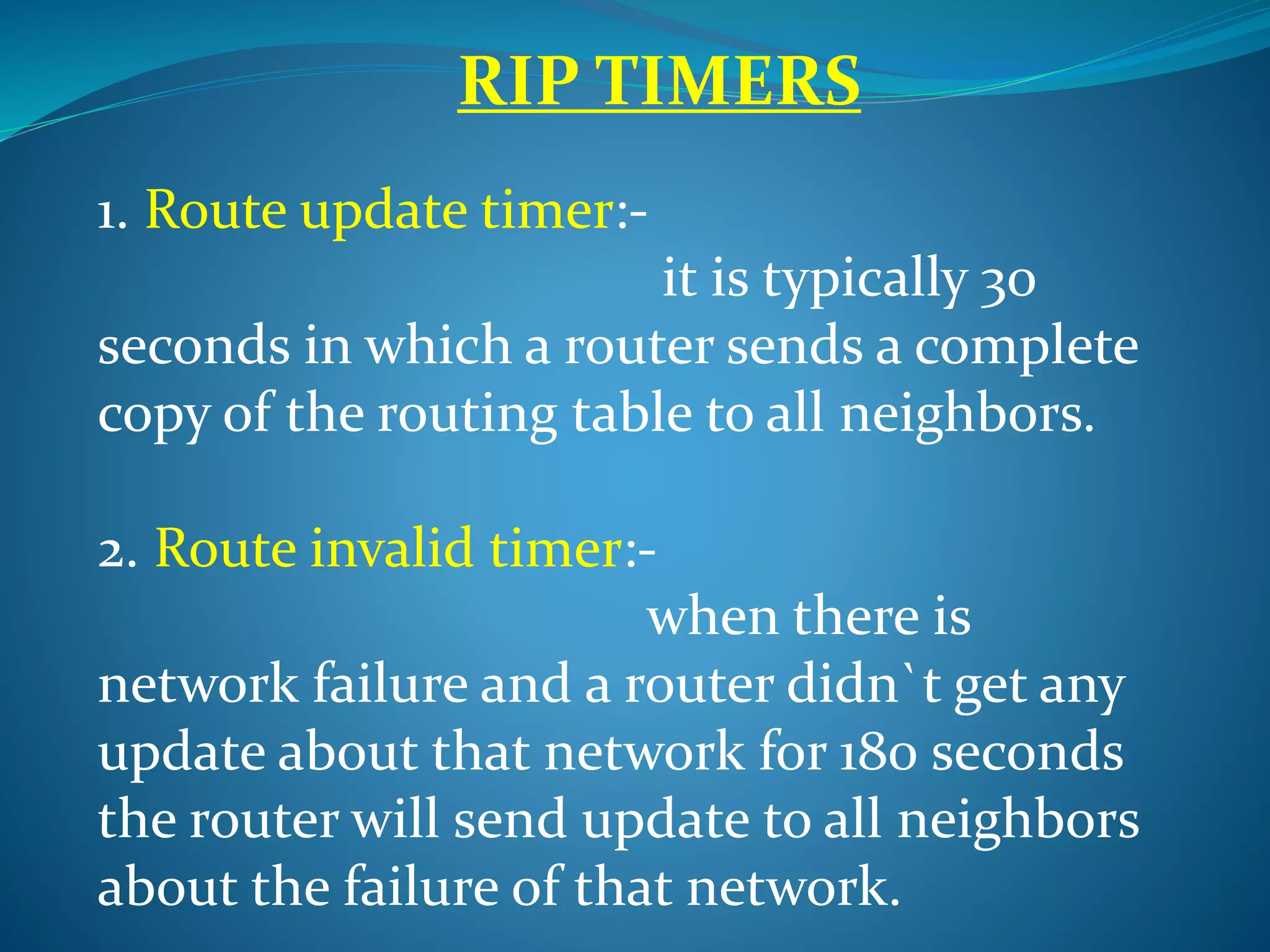 RIP TIMERS
1. Route update timer:-
it is typically 30
seconds in which a router sends a complete
copy of the routing table to all neighbors.
2. Route invalid timer:-
when there is
network failure and a router didn`t get any
update about that network for 180 seconds
the router will send update to all neighbors
about the failure of that network.
 