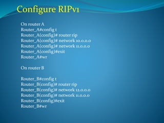 Configure RIPv1
On router A
Router_A#config t
Router_A(config)# router rip
Router_A(config)# network 10.0.0.0
Router_A(config)# network 11.0.0.0
Router_A(config)#exit
Router_A#wr
On router B
Router_B#config t
Router_B(config)# router rip
Router_B(config)# network 12.0.0.0
Router_B(config)# network 11.0.0.0
Router_B(config)#exit
Router_B#wr
 