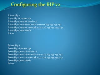 Configuring the RIP v2
A# config t
A(config )# router rip
A(config-router)# version 2
A(config-router)#network 10.0.0.0 255.255.255.252
A(config-router)# network 10.0.0.16 255.255.255.242
A(config-router)#exit
A# wr
B# config t
B(config )# router rip
B(config-router)# version 2
B(config-router)#network 10.0.0.24 255.255.255.252
B(config-router)# network 10.0.0.16 255.255.255.242
B(config-router)#exit
B# wr
 