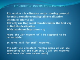 RIP:- ROUTING INFORMATION PROTOCOL
Rip version 1 is a distance vector routing protocol
It sends a complete routing table to all active
interfaces after 30 sec.
RIP only use Hop count tom determine the best way
to find the destination
With maximum hop count = 15
Means the 16th network will be supposed to be
unreachable.
It works well for small networks.
Rip only use classfull routing means we can use
subnetting but the FLSM only { all the networks
must have the same subnet mask}
 