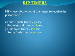 RIP v1 uses four types of the timers to regulate its
performance.
1.Route update timer = 30 sec
2.Route invalid timer = 180 sec
3.Holddown timer = 180 sec
4.Route flush timer = 240 sec
RIP TIMERS
 
