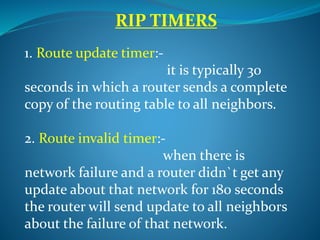 RIP TIMERS
1. Route update timer:-
it is typically 30
seconds in which a router sends a complete
copy of the routing table to all neighbors.
2. Route invalid timer:-
when there is
network failure and a router didn`t get any
update about that network for 180 seconds
the router will send update to all neighbors
about the failure of that network.
 