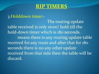 RIP TIMERS
3.Holddown timer:-
The routing update
table received is only store/ hold till the
hold-down timer which is 180 seconds.
means there is any routing update table
received for any route and after that for 180
seconds there is no any other update
received from that side then the table will be
discard.
 