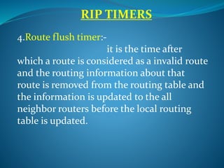 RIP TIMERS
4.Route flush timer:-
it is the time after
which a route is considered as a invalid route
and the routing information about that
route is removed from the routing table and
the information is updated to the all
neighbor routers before the local routing
table is updated.
 