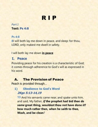 R I P
Part 1
Text: Ps 4:8
Ps 4:8
8I will both lay me down in peace, and sleep: for thou,
LORD, only makest me dwell in safety.
I will both lay me down in peace
I. Peace
Providing peace for his creation is a characteristic of God;
it comes through adherence to God’s will as expressed in
his word.
A. The Provision of Peace
Peach is provided through…
1) Obedience to God’s Word
2Kgs 5:13-14,19
13 And his servants came near, and spake unto him,
and said, My father, if the prophet had bid thee do
some great thing, wouldest thou not have done it?
how much rather then, when he saith to thee,
Wash, and be clean?
 