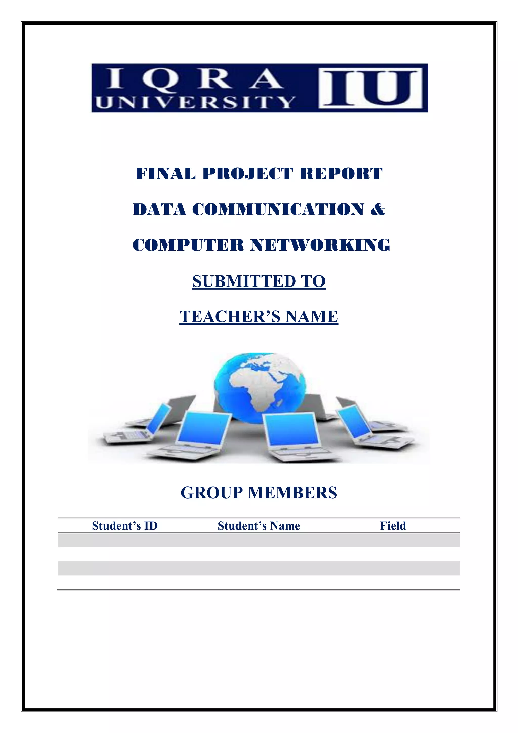 FINAL PROJECT REPORT
DATA COMMUNICATION &
COMPUTER NETWORKING
SUBMITTED TO
TEACHER’S NAME
GROUP MEMBERS
Student’s ID Student’s Name Field
 
