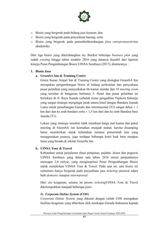 Rencana Induk Pengembangan Universitas Islam Negeri Sunan Ampel Surabaya 2020-2045
47
o Bisnis yang bergerak pada bidang jasa layanan; dan
o Bisnis yang bergerak pada penyediaan barang; serta
o Bisnis yang bergerak pada penumbuhkembangan jiwa entrepreneursivitas
akademika.
Dari tiga bisnis yang dikembangkan itu, Berikut beberapa business plan yang
sudah existing hingga tahun terakhir 2016 yang datanya diambil dari laporan
kinerja Pusat Pengembangan Bisnis UINSA Surabaya (2017), diantaranya :
1. Bisnis Jasa
a. GreenSA Inn & Training Centre
Green Sunan Ampel Inn & Training Centre yang disingkat GreenSA Inn
merupakan pengembangan bisnis di bidang perhotelan dan penyediaan
pusat pelatihan yang menyediakan 66 kamar standar dan 19 meeting room
yang tersebar di bangunan berlantai 5. Hotel dan pusat pelatihan ini
berlokasi di Jl. Raya Juanda (sebelah timur pengadilan Tipikor) Sidoarjo
yang sangat strategis mengingat jarak antara hotel dengan Bandara Juanda
Lama untuk penerbangan Garuda dan internasional (T2) sangat dekat ± 1
km dari dan ke arah bandara serta ± 1,5 km dari dan ke arah Bandara baru
Juanda (T1).
Lokasi yang strategis tersebut tidak membuat harga jual kamar dan paket
meeting di GreenSA inn kemudian menjadi mahal, karena disamping
harus memikirkan untuk kebutuhan instansi pemerintah lain yang
menggunakan jasanya, juga terdapat beberapa hotel baik baru maupun
lama yang berada di sekitar GreenSa Inn.
b. UINSA Tour & Travel
Kebutuhan untuk perjalanan dinas pimpinan, pejabat, dosen dan pegawai
UINSA Surabaya yang dalam satu tahun 2016 omset penjualannya
mencapai 2,8 milyar, yang menginspirasi Pusat Pengembangan Bisnis
untuk mendirikan UINSA Tour & Travel. Pada saat ini, unit bisnis ini
sementara hanya bergerak pada penyediaan jasa ticketing pesawat udara
baik domestic maupun international.
Dari sisi keagenan, selama ini proses ticketingUINSA Tour & Travel
dikelompokkan manjadi beberapa jenis:
1) Corporate Online System (COS)
Corporate Online System yang dikenal dengan istilah COS merupakan
fasilitas keagenan yang diberikan oleh maskapai Garuda Indonesia kepada
 
