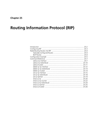 Chapter 25



Routing Information Protocol (RIP)



             Introduction ................................................................................................. 25-2
             Configuring RIP ........................................................................................... 25-3
             Redistributing Routes into RIP ...................................................................... 25-4
                  Statically-Configured Routes .................................................................. 25-4
                  BGP Routes ........................................................................................... 25-4
             Configuration Example ................................................................................ 25-5
             Command Reference ................................................................................... 25-7
                  add ip rip interface ................................................................................ 25-7
                  add ip rip redistribute .......................................................................... 25-10
                  add ip trusted ...................................................................................... 25-11
                  delete ip rip interface .......................................................................... 25-12
                  delete ip rip redistribute ...................................................................... 25-14
                  delete ip trusted .................................................................................. 25-14
                  set ip rip interface ............................................................................... 25-15
                  set ip rip redistribute ........................................................................... 25-18
                  set ip riptimer ...................................................................................... 25-19
                  show ip rip .......................................................................................... 25-20
                  show ip rip counter ............................................................................. 25-22
                  show ip rip redistribute ........................................................................ 25-24
                  show ip riptimer .................................................................................. 25-25
                  show ip trusted ................................................................................... 25-26
 
