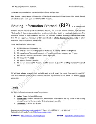 RIP (Routing Information Protocol). Document Version 1.1.
Deepak Kumar (deepuverma@outlook.com), Call: - +91 - 8875332931 / 9214012330
Updated material may be found at http://www.deepuverma.in
LinkedIn: - https://in.linkedin.com/in/engdeepak Twitter: - https://twitter.com/Deepakkhw
Today we are covered about RIP Version 2 in real time configuration.
Last time we covered about RIP Basic and RIP Version 1 in details configuration on Cisco Router. Here I
am attached some basic again about RIP and RIP Version 2.
Routing Information Protocol (RIP) is a standardized
Distance Vector protocol (First true Distance Vector), and used on smaller networks. RIP uses the
“Bellman-Ford” Distance Vector algorithm to determine the best “path” to a particular destination. The
maximum number of hops allowed for RIP is 15. This hop limit, however, also limits the size of networks
that RIP can support. A hop count of 16 is considered an infinite distance or poison route, in other
words the route is considered unreachable.
Some Specification of RIP Protocol:
1. AD (Administrator Distance) is 120.
2. RIP sends out periodic routing updates after every 30 seconds with full routing table.
3. RIP uses a form of distance (Hopcount) as it’s metric, maximum hopcount are 15 hops.
4. RIP uses the “Bellman-Ford Distance Vector algorithm”.
5. RIP Utilize UDP Port 520.
6. RIP Support IP and IPX Routing.
7. RIP has two Versions (RIP Version 1 and RIP Version 2). (For IPv6 is RIPng, it’s not a Version of
RIP)
RIP will load balance between those paths (default, up to 4) only if the metric (hopcount) is equal. RIP
uses a round-robin system of load-balancing between equal metric routes, which can lead to pinhole
congestion.
Timers
RIP uses the following timers as part of its operation:
1. Update Timer – Default 30 Seconds.
2. Invalid Timer - Default 180 Seconds, After expires Invalid timer the hop count of the routing
entry will be set to 16, marking the destination as unreachable.
3. Flush Timer – Default 240 Seconds.
 