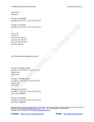 RIP (Routing Information Protocol). Document Version 1.1.
Deepak Kumar (deepuverma@outlook.com), Call: - +91 - 8875332931 / 9214012330
Updated material may be found at http://www.deepuverma.in
LinkedIn: - https://in.linkedin.com/in/engdeepak Twitter: - https://twitter.com/Deepakkhw
speed auto
shutdown
!
interface Serial0/0/0
ip address 192.168.2.1 255.255.255.252
!
interface Serial0/0/1
ip address 192.168.3.6 255.255.255.252
!
!
router rip
version 2
network 192.168.2.0
network 192.168.3.0
network 192.168.10.0
no auto-summary
!
Let’s Check Router Configuration on R1:-
interface FastEthernet0/0
ip address 192.168.30.1 255.255.255.0
duplex auto
speed auto
!
interface FastEthernet0/1
ip address 192.168.20.1 255.255.255.0
duplex auto
speed auto
!
interface Serial0/0/0
ip address 192.168.2.2 255.255.255.252
clock rate 2000000
!
interface Serial0/0/1
ip address 192.168.3.5 255.255.255.252
clock rate 2000000
 