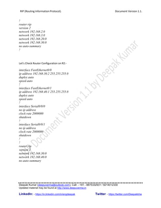 RIP (Routing Information Protocol). Document Version 1.1.
Deepak Kumar (deepuverma@outlook.com), Call: - +91 - 8875332931 / 9214012330
Updated material may be found at http://www.deepuverma.in
LinkedIn: - https://in.linkedin.com/in/engdeepak Twitter: - https://twitter.com/Deepakkhw
!
router rip
version 2
network 192.168.2.0
network 192.168.3.0
network 192.168.20.0
network 192.168.30.0
no auto-summary
!
Let’s Check Router Configuration on R2:-
interface FastEthernet0/0
ip address 192.168.30.2 255.255.255.0
duplex auto
speed auto
!
interface FastEthernet0/1
ip address 192.168.40.1 255.255.255.0
duplex auto
speed auto
!
interface Serial0/0/0
no ip address
clock rate 2000000
shutdown
!
interface Serial0/0/1
no ip address
clock rate 2000000
shutdown
!
!
router rip
version 2
network 192.168.30.0
network 192.168.40.0
no auto-summary
 