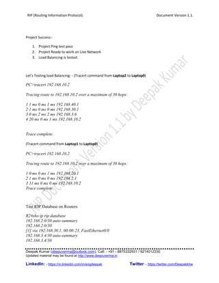 RIP (Routing Information Protocol). Document Version 1.1.
Deepak Kumar (deepuverma@outlook.com), Call: - +91 - 8875332931 / 9214012330
Updated material may be found at http://www.deepuverma.in
LinkedIn: - https://in.linkedin.com/in/engdeepak Twitter: - https://twitter.com/Deepakkhw
Project Success:-
1. Project Ping test pass
2. Project Ready to work on Live Network
3. Load Balancing is tested.
Let’s Testing load Balancing: - (Tracert command from Laptop2 to Laptop0)
PC>tracert 192.168.10.2
Tracing route to 192.168.10.2 over a maximum of 30 hops:
1 1 ms 0 ms 1 ms 192.168.40.1
2 1 ms 0 ms 0 ms 192.168.30.1
3 0 ms 2 ms 2 ms 192.168.3.6
4 20 ms 0 ms 1 ms 192.168.10.2
Trace complete.
(Tracert command from Laptop1 to Laptop0)
PC>tracert 192.168.10.2
Tracing route to 192.168.10.2 over a maximum of 30 hops:
1 0 ms 0 ms 1 ms 192.168.20.1
2 1 ms 0 ms 0 ms 192.168.2.1
3 31 ms 0 ms 0 ms 192.168.10.2
Trace complete.
Test RIP Database on Routers
R2#sho ip rip database
192.168.2.0/30 auto-summary
192.168.2.0/30
[1] via 192.168.30.1, 00:00:23, FastEthernet0/0
192.168.3.4/30 auto-summary
192.168.3.4/30
 