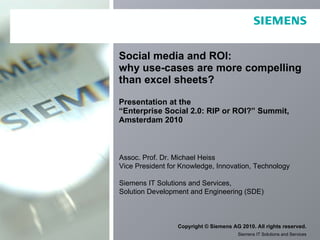 Social media and ROI:  why use-cases are more compelling than excel sheets? Presentation at the  “Enterprise Social 2.0: RIP or ROI?” Summit,  Amsterdam 2010 Assoc. Prof. Dr. Michael Heiss Vice President for Knowledge, Innovation, Technology Siemens IT Solutions and Services, Solution Development and Engineering (SDE) 