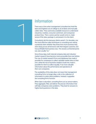 1
Information
There was a time when management consultancies hired the
best and brightest out of college to sit at desks and manually
collect data. They used every available resource to understand
industries, markets, consumer sentiment, and companies’
product lines. Then a senior partner would come in, make
sense of the data, package it, and present it to the client.
Consultants did this because clients weren’t. For decades, one
the most effective sales techniques in consulting was asking
a potential client whether they knew how much business they
were doing across all divisions with their largest customer, and
how profitable that business was. The answer, as Kiechel points
out, was usually “no.”
Since those days, both internal company data and industry/
market research have become more accessible than ever before.
The rise of market research firms and databases has made it
possible for companies to collect valuable market data on their
own, while the rise of business analytics tools has made it
possible for them to collect equally, if not more valuable
information about the performance and operations of
their own companies.
The availability of this data does not mean that management
consulting firms no longer play a role in the collection of
information to solve client problems. Instead, it upgrades
the consulting firm’s function.
When data is abundant, consulting firms act as sense-makers.
They aggregate, filter, and deliver the precise information that
will help companies solve problems. They look for answers to
higher-level questions in the data.
1
 