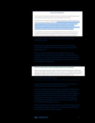 2
McKinsey hires experienced data engineers to work directly
with clients, helping them build out a more sophisticated data
analysis function.
BCG runs a team called BCG Gamma specifically for data
scientists and consultants to work together in analyzing data in
areas from “marketing, risk assessment, and customer service to
manufacturing, supply chain management, scenario simulation,
and competitive intelligence.”
In other words, the big consulting firms hire people to work on
the big questions that come along with the data.
If you’re a hospital looking for a rigorous analysis of the best way
to lower your treatment costs while keeping the level of patient
care high, you might go with McKinsey. If you’re a global logistics
company looking to analyze your entire supply chain to predict
places where costs might rise in the future, then you might go
with Bain. Either way, the odds are low you have the right team
to understand that problem yourself.
Various analytics tools on the market are useful for questions that
are smaller in scope, as well as for incorporating data better into
the day-to-day decision-making culture.
A job listing for “Analyst — Healthcare Analytics  Delivery, New Ventures”
on McKinsey’s website.
From the FAQ for BCG’s Gamma program.
 