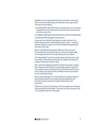 5
Notably, the main recommendations from the Bain case study
above are pretty rudimentary, and relatively easy to get up and
running at any company:
·· Identifying KPIs (key performance indicators) to use to measure
progressConversion rates (site-to-item and item-to-cart) across
an entire product line
·· Installing a CRM that can generate data on consumer relationships
·· Building an SEO strategy for ecommerce
These are more difficult to get going at scale, but they’re not
highly advanced from a technological point of view — meaning
the data collection aspect is not what’s differentiating the Bain
offering in this case.
What’s truly differentiating Bain’s offering in this case (and
the management consulting offering in cases more generally)
is the expertise that the consultant brings to the situation.
The “BeverageCo” from the example above can’t just start using
Power BI to understand its business at a deeper level, because
it doesn’t even know where to start.
Bain, which has helped hundreds of similar businesses undergo
their “digital transformation,” has that deep operator expertise.
This expertise gives consultants the context they need to know
how to help, and it gives clients confidence that the consultant
knows what they’re doing.
Bain’s case study goes on to say that Bain was able to help the
client develop specific new organizational capabilities and
learning initiatives to boost its digital relationships with
customers.
Expertise has been a cornerstone of the management consulting
value proposition for decades. That does not mean, however, that
it is completely safe from disruption.
 