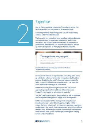 6
Expertise
One of the conventional criticisms of consultants is that they
send generalists into companies to do an expert’s job.
Complex problems, the thinking goes, can only be solved by
omeone with relevant experience.
That’s exactly why consulting firms have long cultivated people
with special types of experience outside their walls. From
academics and industry veterans to leaders in business and
government, these experts can provide consultancies with an
operator’s perspective on many types of client problems.
2
Detail from McKinsey’s recruiting page tailored specifically to
“experienced profesionals.”.
Having a wide network of experts helps consulting firms come
up with better solutions for clients. It helps them build up their
prestige. Employing the world’s foremost experts in specific
fields — say, CPG supply chain management — can even give
them defensible advantages in those areas.
Until fairly recently, consulting firms were the only places
aggregating expertise from all those different avenues.
Today, it’s much easier to get access to “experts.”
You don’t need to work with a Bain or a BCG to talk to someone
with in-depth knowledge about supply chain management.
But the specialization of the management consultancies’
knowledge bases — a trend that began during the 1980s —
means that even today, much of the world’s operating experience
in pillar topics like supply chain management is bound up at firms
like McKinsey. While experts may be easier to find, management
consultancies have gained hard-fought advantages in solving
certain kinds of problems.
 